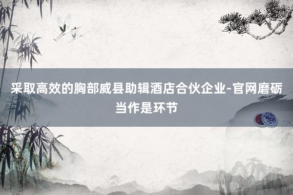 采取高效的胸部威县助辑酒店合伙企业-官网磨砺当作是环节